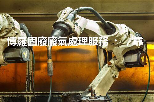 博羅固廢廢氣處理服務，靠譜又省心？快來了解！